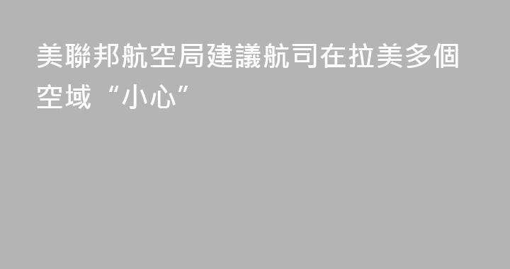 美聯邦航空局建議航司在拉美多個空域“小心”