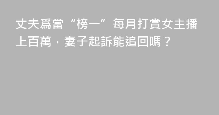 丈夫爲當“榜一”每月打賞女主播上百萬，妻子起訴能追回嗎？