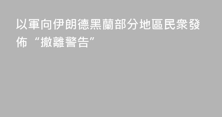 以軍向伊朗德黑蘭部分地區民衆發佈“撤離警告”