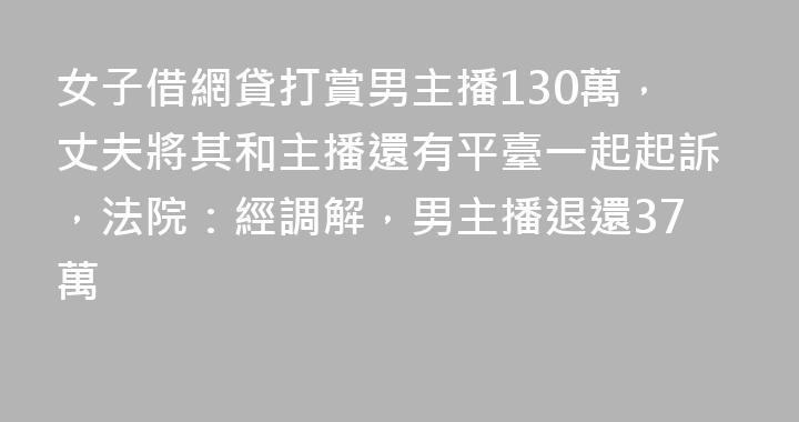 女子借網貸打賞男主播130萬，丈夫將其和主播還有平臺一起起訴，法院：經調解，男主播退還37萬