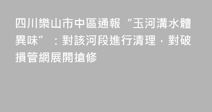 四川樂山市中區通報“玉河溝水體異味”：對該河段進行清理，對破損管網展開搶修