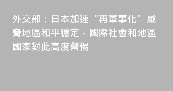 外交部：日本加速“再軍事化”威脅地區和平穩定，國際社會和地區國家對此高度警惕