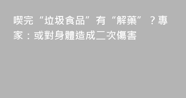 喫完“垃圾食品”有“解藥”？專家：或對身體造成二次傷害