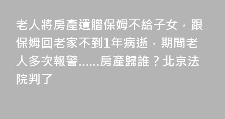 老人將房產遺贈保姆不給子女，跟保姆回老家不到1年病逝，期間老人多次報警……房產歸誰？北京法院判了