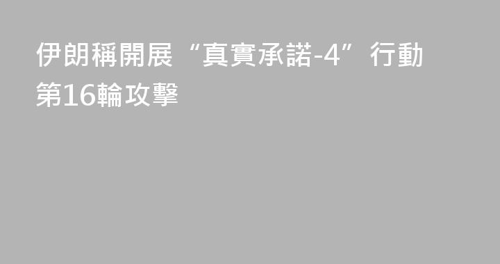 伊朗稱開展“真實承諾-4”行動第16輪攻擊