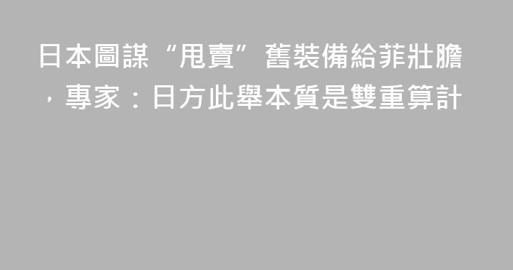 日本圖謀“甩賣”舊裝備給菲壯膽，專家：日方此舉本質是雙重算計