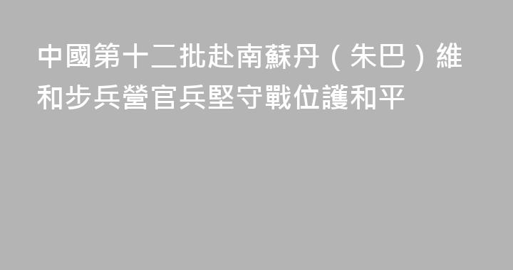 中國第十二批赴南蘇丹（朱巴）維和步兵營官兵堅守戰位護和平