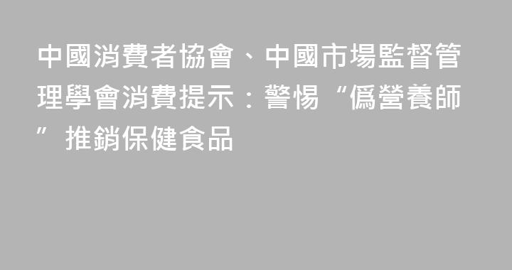 中國消費者協會、中國市場監督管理學會消費提示：警惕“僞營養師”推銷保健食品