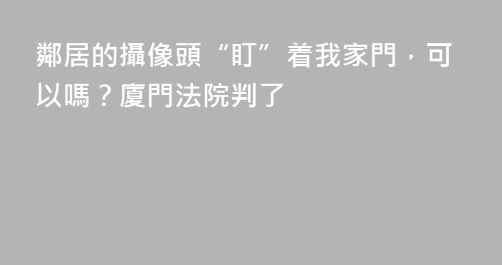 鄰居的攝像頭“盯”着我家門，可以嗎？廈門法院判了