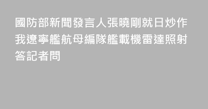 國防部新聞發言人張曉剛就日炒作我遼寧艦航母編隊艦載機雷達照射答記者問