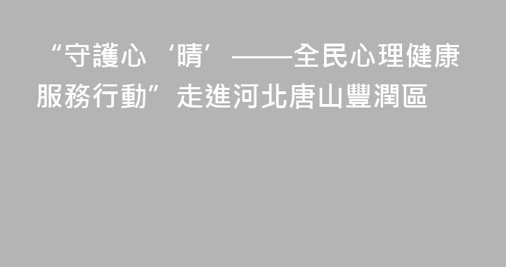 “守護心‘晴’——全民心理健康服務行動”走進河北唐山豐潤區