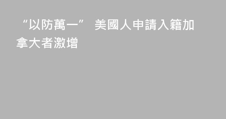 “以防萬一” 美國人申請入籍加拿大者激增