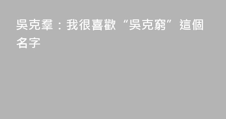 吳克羣：我很喜歡“吳克窮”這個名字