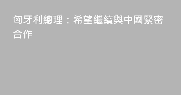 匈牙利總理：希望繼續與中國緊密合作