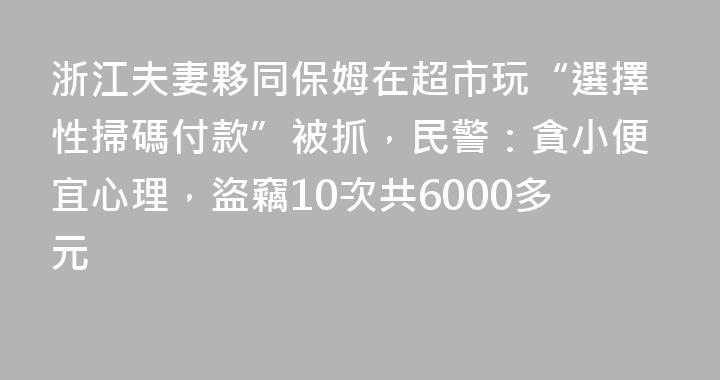 浙江夫妻夥同保姆在超市玩“選擇性掃碼付款”被抓，民警：貪小便宜心理，盜竊10次共6000多元
