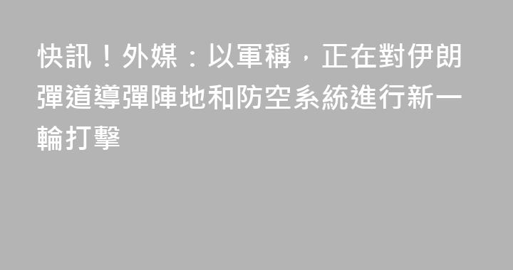 快訊！外媒：以軍稱，正在對伊朗彈道導彈陣地和防空系統進行新一輪打擊