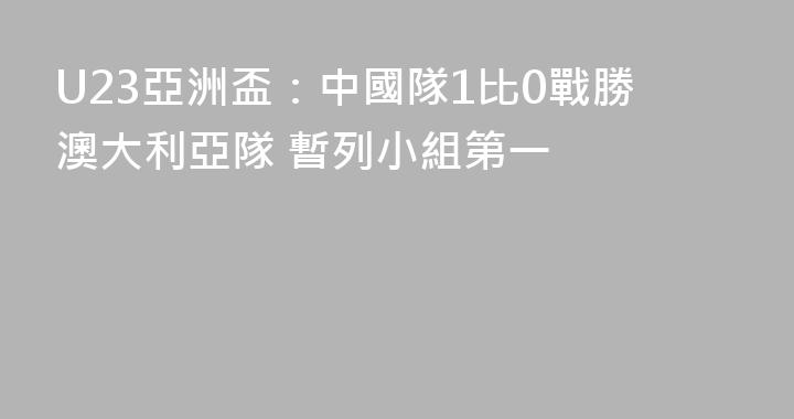 U23亞洲盃：中國隊1比0戰勝澳大利亞隊 暫列小組第一