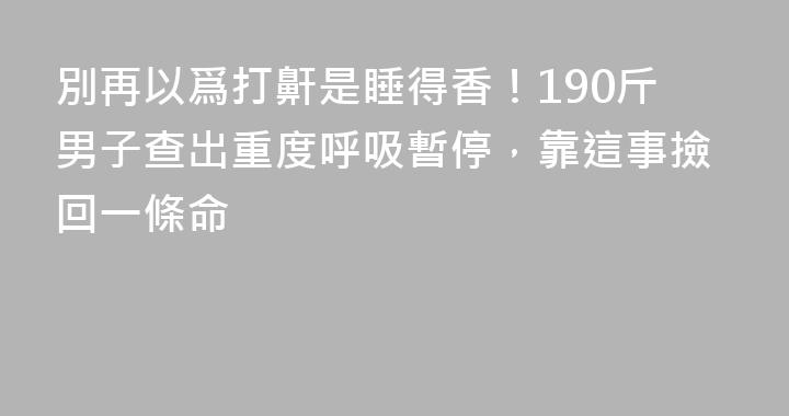 別再以爲打鼾是睡得香！190斤男子查出重度呼吸暫停，靠這事撿回一條命