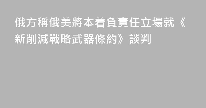 俄方稱俄美將本着負責任立場就《新削減戰略武器條約》談判