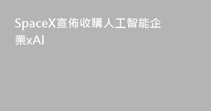 SpaceX宣佈收購人工智能企業xAI