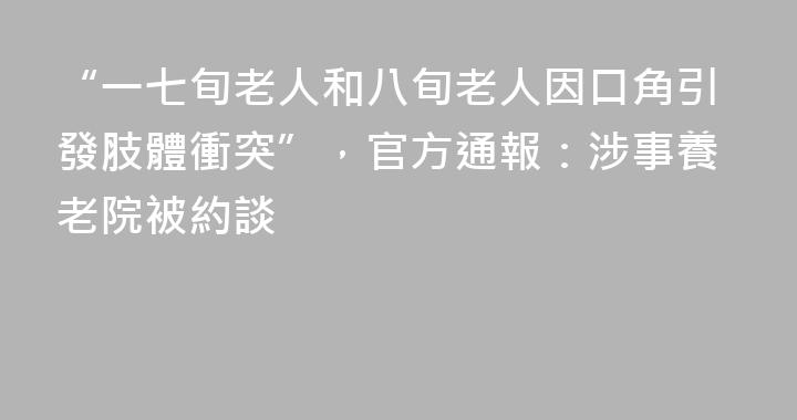 “一七旬老人和八旬老人因口角引發肢體衝突”，官方通報：涉事養老院被約談