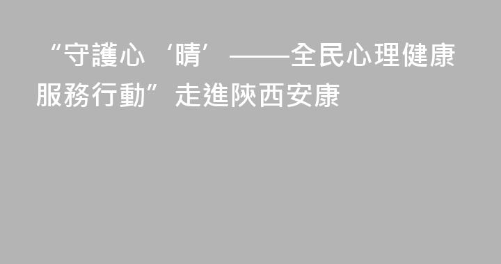 “守護心‘晴’——全民心理健康服務行動”走進陝西安康