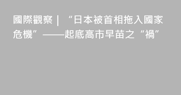 國際觀察｜“日本被首相拖入國家危機”——起底高市早苗之“禍”