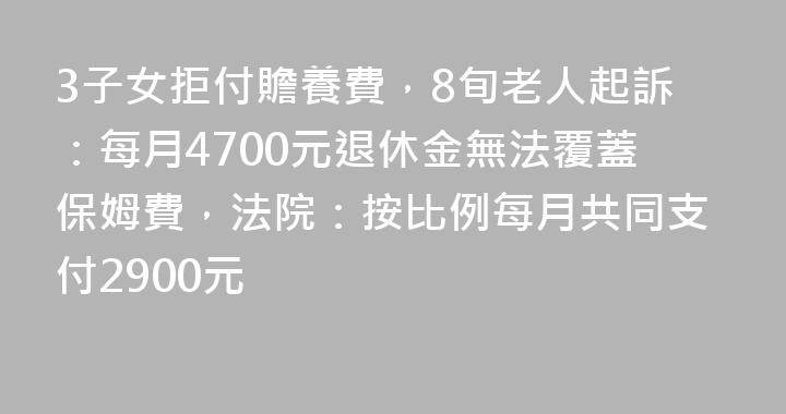 3子女拒付贍養費，8旬老人起訴：每月4700元退休金無法覆蓋保姆費，法院：按比例每月共同支付2900元