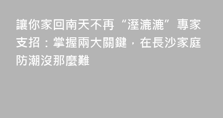 讓你家回南天不再“溼漉漉”專家支招：掌握兩大關鍵，在長沙家庭防潮沒那麼難
