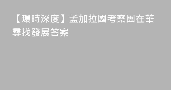 【環時深度】孟加拉國考察團在華尋找發展答案