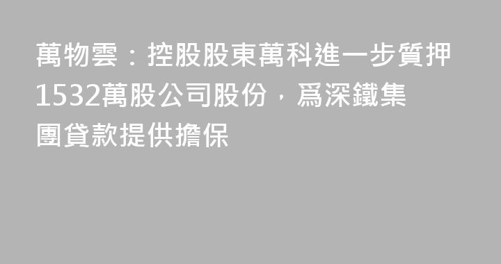 萬物雲：控股股東萬科進一步質押1532萬股公司股份，爲深鐵集團貸款提供擔保