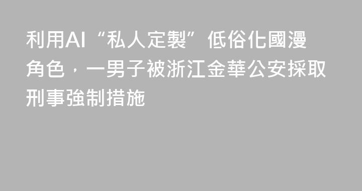 利用AI“私人定製”低俗化國漫角色，一男子被浙江金華公安採取刑事強制措施