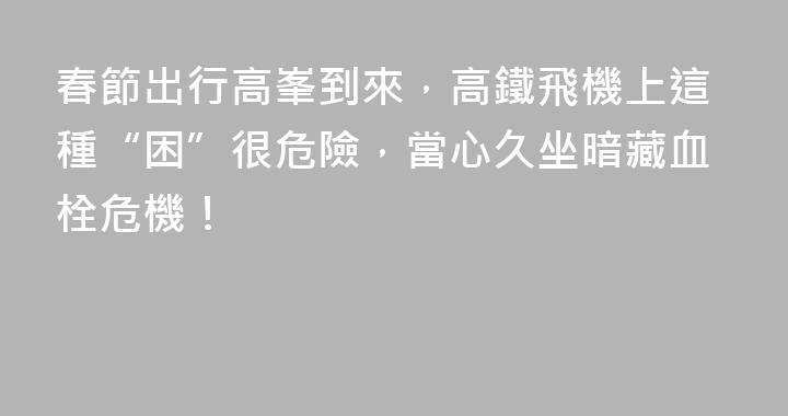 春節出行高峯到來，高鐵飛機上這種“困”很危險，當心久坐暗藏血栓危機！