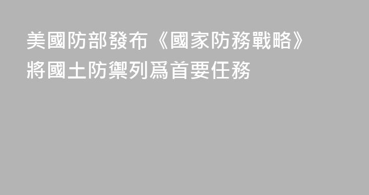 美國防部發布《國家防務戰略》 將國土防禦列爲首要任務