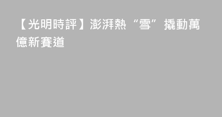 【光明時評】澎湃熱“雪”撬動萬億新賽道