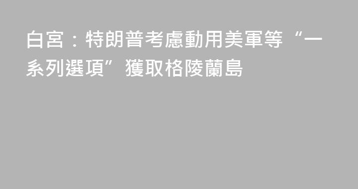 白宮：特朗普考慮動用美軍等“一系列選項”獲取格陵蘭島