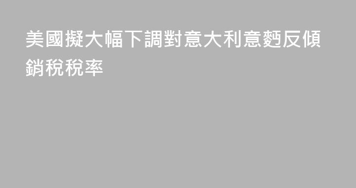 美國擬大幅下調對意大利意麪反傾銷稅稅率