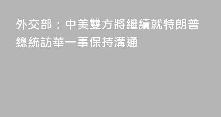 外交部：中美雙方將繼續就特朗普總統訪華一事保持溝通