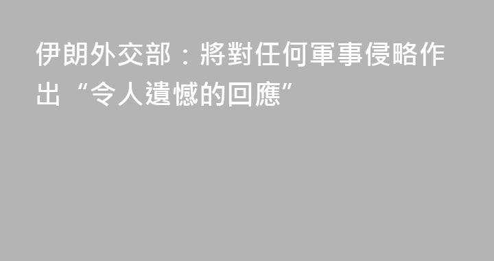 伊朗外交部：將對任何軍事侵略作出“令人遺憾的回應”