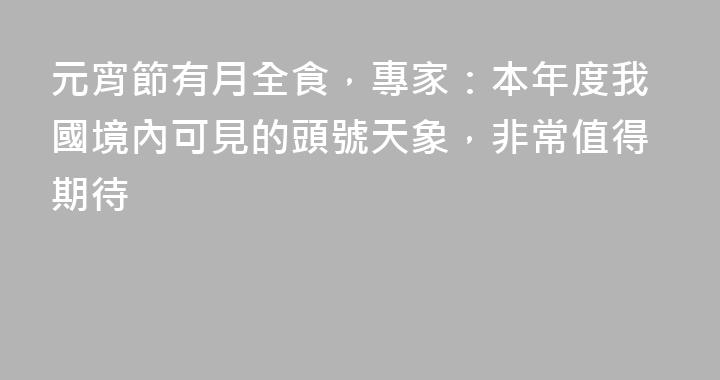 元宵節有月全食，專家：本年度我國境內可見的頭號天象，非常值得期待