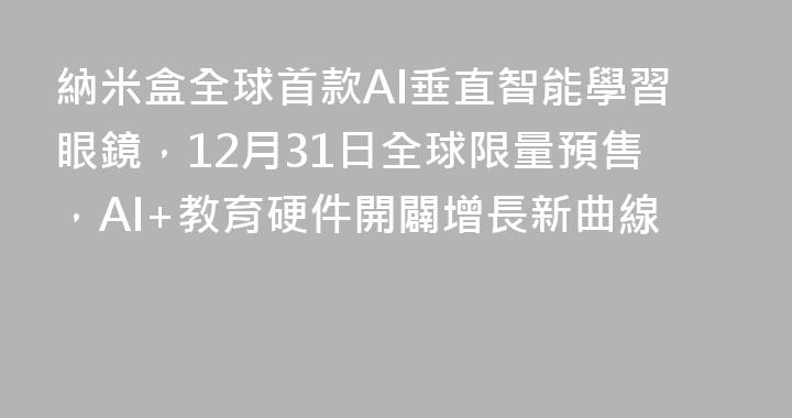 納米盒全球首款AI垂直智能學習眼鏡，12月31日全球限量預售，AI+教育硬件開闢增長新曲線