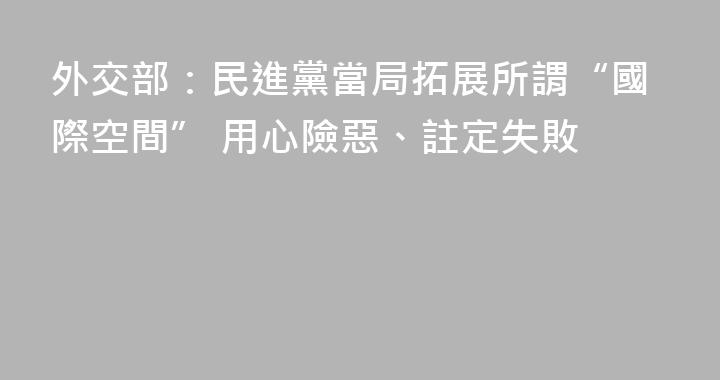外交部：民進黨當局拓展所謂“國際空間” 用心險惡、註定失敗