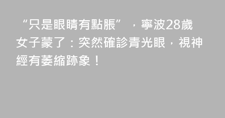 “只是眼睛有點脹”，寧波28歲女子蒙了：突然確診青光眼，視神經有萎縮跡象！