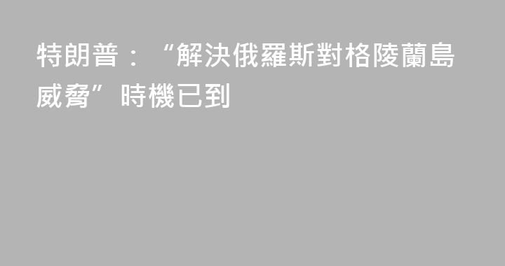 特朗普：“解決俄羅斯對格陵蘭島威脅”時機已到