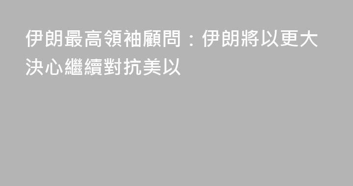 伊朗最高領袖顧問：伊朗將以更大決心繼續對抗美以
