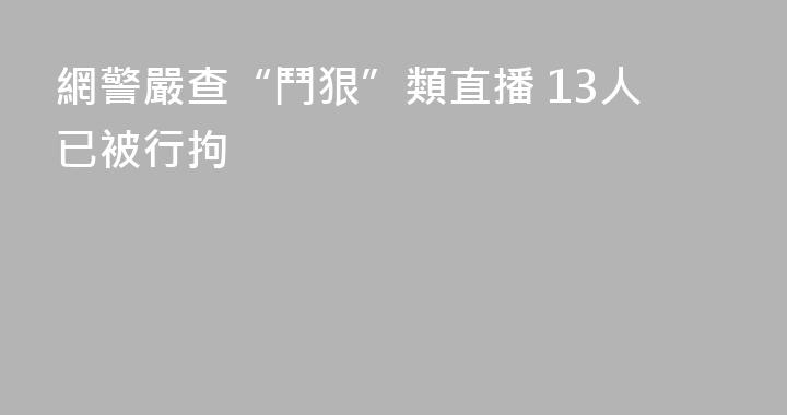 網警嚴查“鬥狠”類直播 13人已被行拘