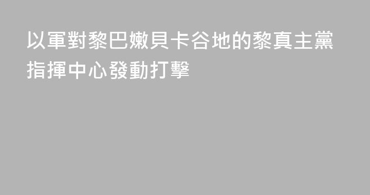 以軍對黎巴嫩貝卡谷地的黎真主黨指揮中心發動打擊