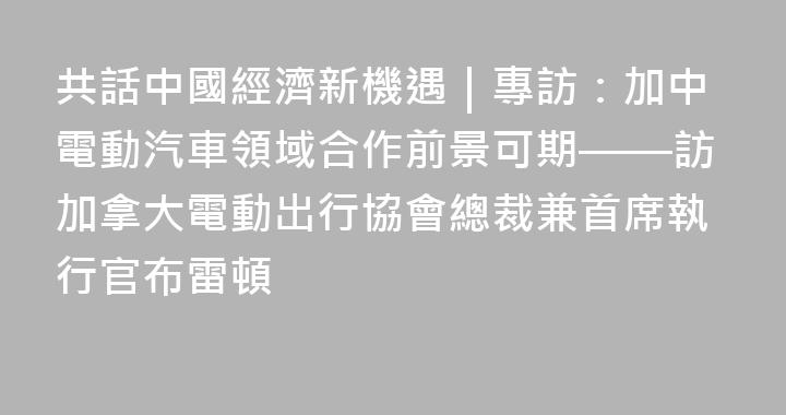 共話中國經濟新機遇｜專訪：加中電動汽車領域合作前景可期——訪加拿大電動出行協會總裁兼首席執行官布雷頓