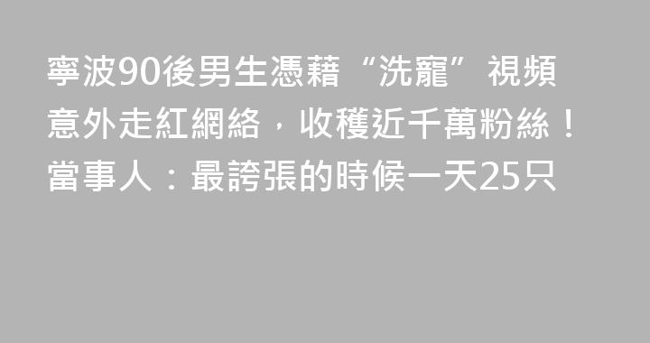 寧波90後男生憑藉“洗寵”視頻意外走紅網絡，收穫近千萬粉絲！當事人：最誇張的時候一天25只