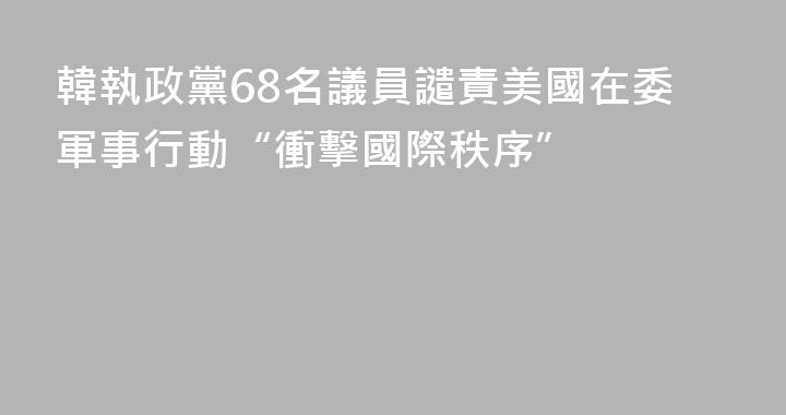 韓執政黨68名議員譴責美國在委軍事行動“衝擊國際秩序”